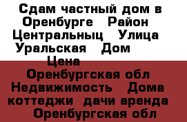 Сдам частный дом в Оренбурге › Район ­ Центральныц › Улица ­ Уральская › Дом ­ 69 › Цена ­ 12 000 - Оренбургская обл. Недвижимость » Дома, коттеджи, дачи аренда   . Оренбургская обл.